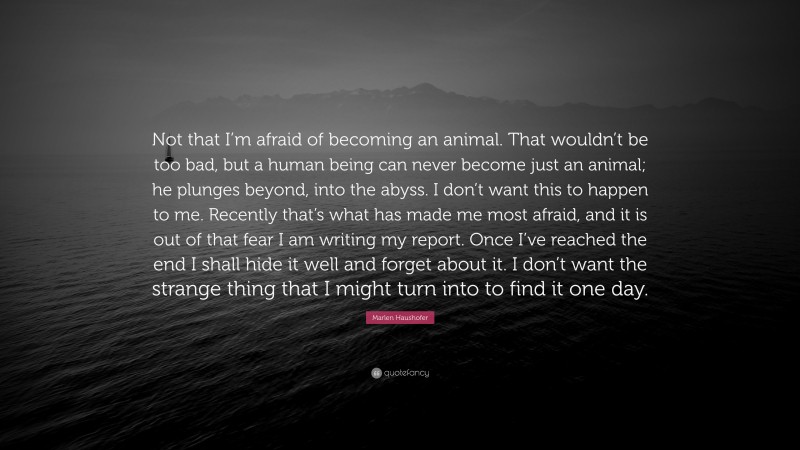 Marlen Haushofer Quote: “Not that I’m afraid of becoming an animal. That wouldn’t be too bad, but a human being can never become just an animal; he plunges beyond, into the abyss. I don’t want this to happen to me. Recently that’s what has made me most afraid, and it is out of that fear I am writing my report. Once I’ve reached the end I shall hide it well and forget about it. I don’t want the strange thing that I might turn into to find it one day.”