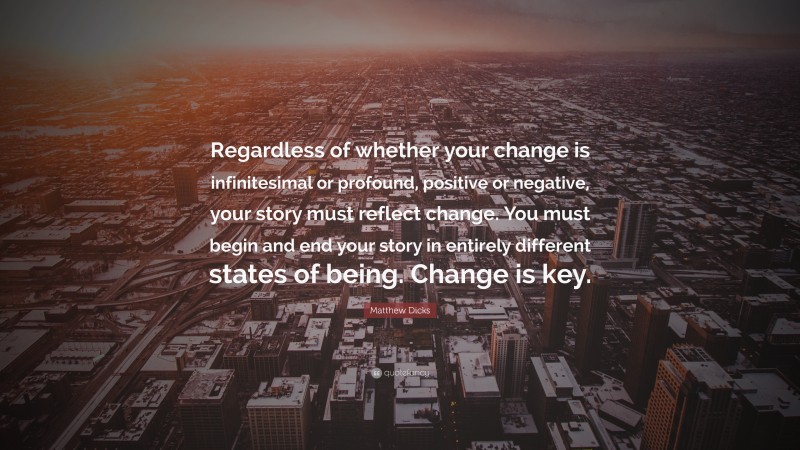 Matthew Dicks Quote: “Regardless of whether your change is infinitesimal or profound, positive or negative, your story must reflect change. You must begin and end your story in entirely different states of being. Change is key.”