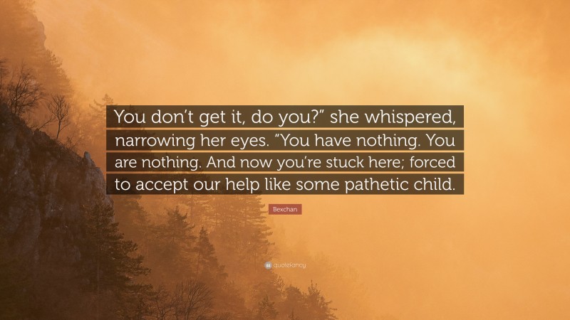 Bexchan Quote: “You don’t get it, do you?” she whispered, narrowing her eyes. “You have nothing. You are nothing. And now you’re stuck here; forced to accept our help like some pathetic child.”