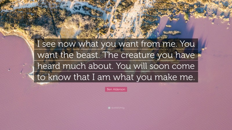 Ben Alderson Quote: “I see now what you want from me. You want the beast. The creature you have heard much about. You will soon come to know that I am what you make me.”
