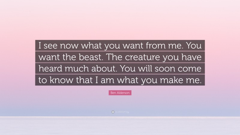 Ben Alderson Quote: “I see now what you want from me. You want the beast. The creature you have heard much about. You will soon come to know that I am what you make me.”