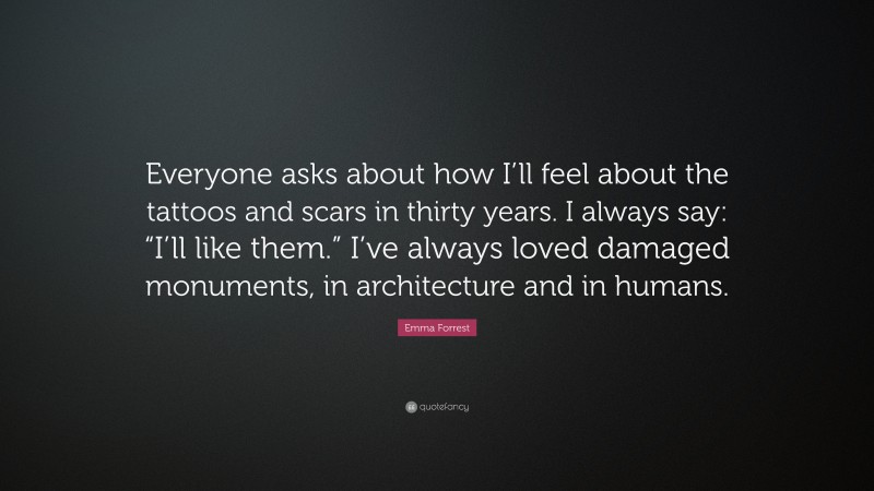 Emma Forrest Quote: “Everyone asks about how I’ll feel about the tattoos and scars in thirty years. I always say: “I’ll like them.” I’ve always loved damaged monuments, in architecture and in humans.”