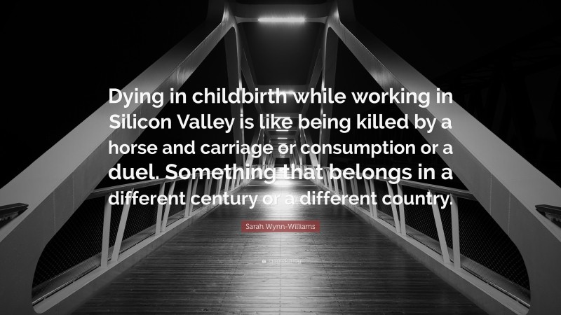Sarah Wynn-Williams Quote: “Dying in childbirth while working in Silicon Valley is like being killed by a horse and carriage or consumption or a duel. Something that belongs in a different century or a different country.”