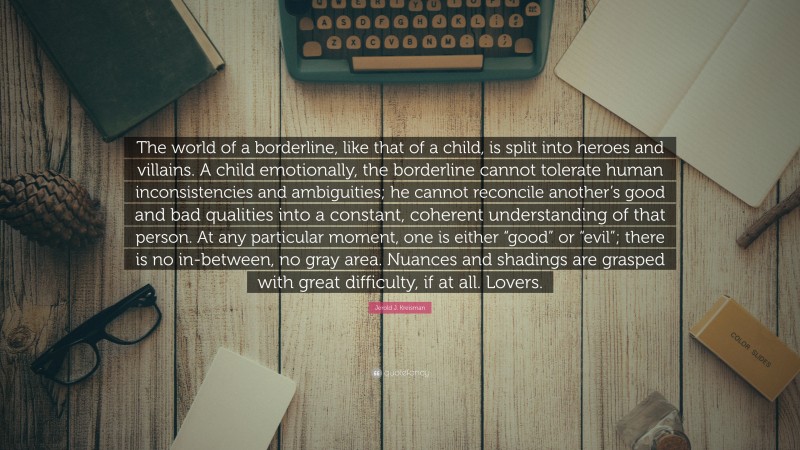 Jerold J. Kreisman Quote: “The world of a borderline, like that of a child, is split into heroes and villains. A child emotionally, the borderline cannot tolerate human inconsistencies and ambiguities; he cannot reconcile another’s good and bad qualities into a constant, coherent understanding of that person. At any particular moment, one is either “good” or “evil”; there is no in-between, no gray area. Nuances and shadings are grasped with great difficulty, if at all. Lovers.”