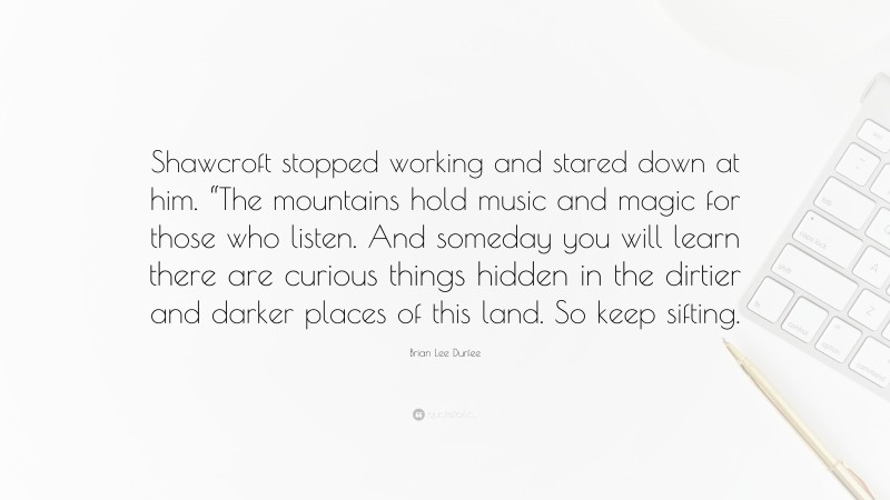 Brian Lee Durfee Quote: “Shawcroft stopped working and stared down at him. “The mountains hold music and magic for those who listen. And someday you will learn there are curious things hidden in the dirtier and darker places of this land. So keep sifting.”