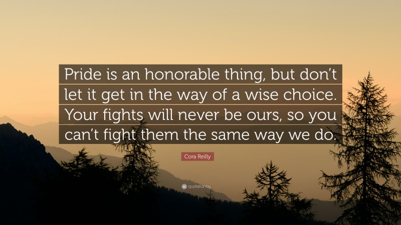 Cora Reilly Quote: “Pride is an honorable thing, but don’t let it get in the way of a wise choice. Your fights will never be ours, so you can’t fight them the same way we do.”