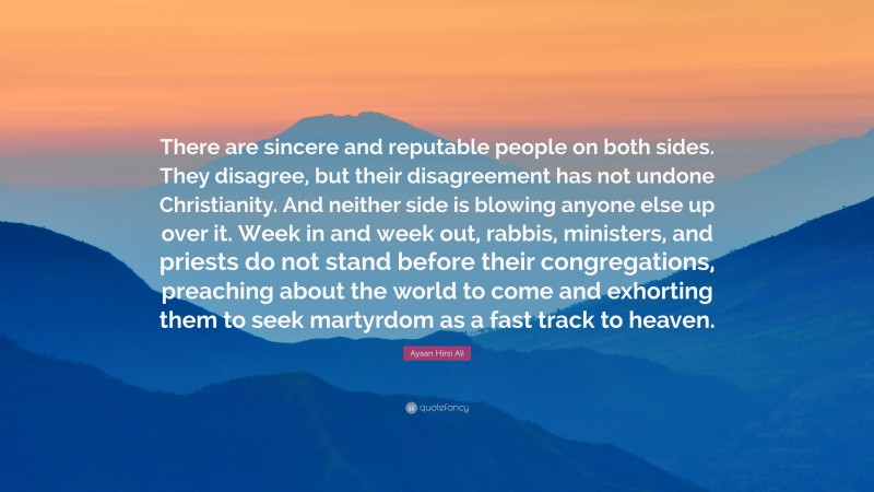 Ayaan Hirsi Ali Quote: “There are sincere and reputable people on both sides. They disagree, but their disagreement has not undone Christianity. And neither side is blowing anyone else up over it. Week in and week out, rabbis, ministers, and priests do not stand before their congregations, preaching about the world to come and exhorting them to seek martyrdom as a fast track to heaven.”