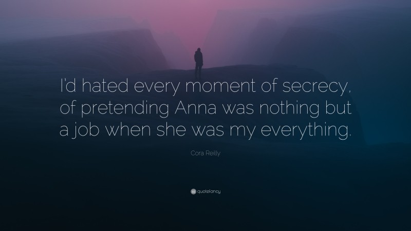 Cora Reilly Quote: “I’d hated every moment of secrecy, of pretending Anna was nothing but a job when she was my everything.”
