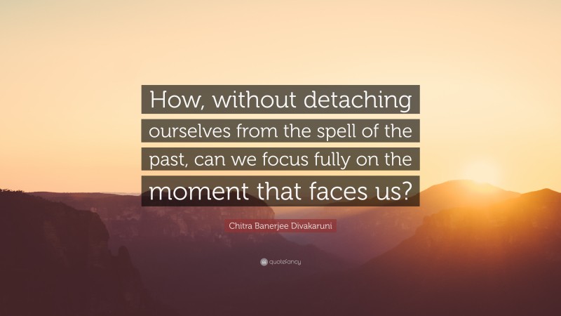 Chitra Banerjee Divakaruni Quote: “How, without detaching ourselves from the spell of the past, can we focus fully on the moment that faces us?”