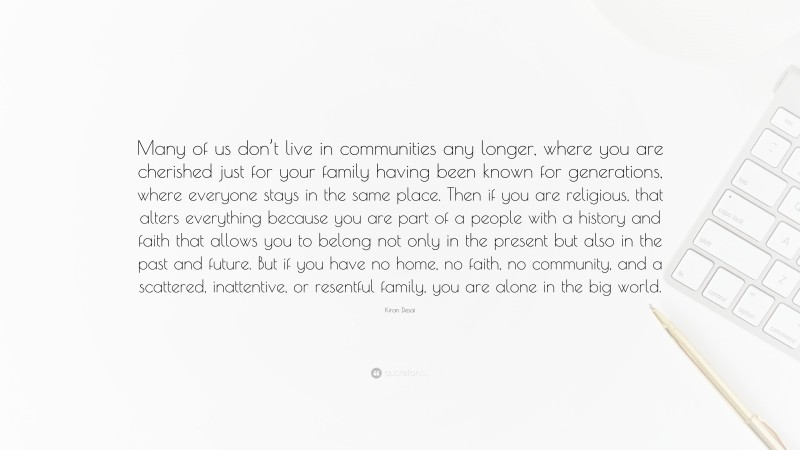 Kiran Desai Quote: “Many of us don’t live in communities any longer, where you are cherished just for your family having been known for generations, where everyone stays in the same place. Then if you are religious, that alters everything because you are part of a people with a history and faith that allows you to belong not only in the present but also in the past and future. But if you have no home, no faith, no community, and a scattered, inattentive, or resentful family, you are alone in the big world.”