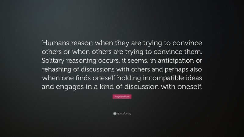 Hugo Mercier Quote: “Humans reason when they are trying to convince others or when others are trying to convince them. Solitary reasoning occurs, it seems, in anticipation or rehashing of discussions with others and perhaps also when one finds oneself holding incompatible ideas and engages in a kind of discussion with oneself.”