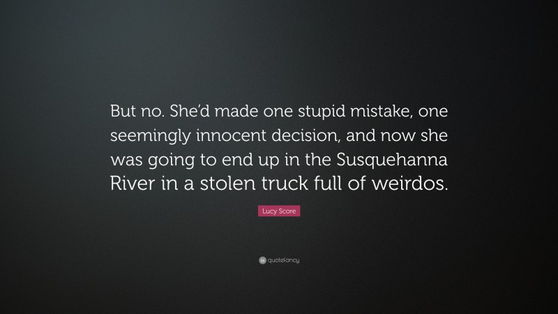 Lucy Score Quote: “But no. She’d made one stupid mistake, one seemingly innocent decision, and now she was going to end up in the Susquehanna River in a stolen truck full of weirdos.”