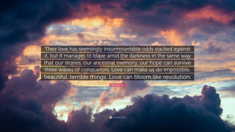 Thea Guanzon Quote: “Their love has seemingly insurmountable odds stacked against it, but it manages to blaze amid the darkness in the same way that our stories, our ancestral memory, our hope can survive three waves of conquerors. Love can make us do impossible, beautiful, terrible things. Love can bloom like revolution.”