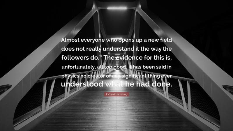 Richard Hamming Quote: “Almost everyone who opens up a new field does not really understand it the way the followers do.” The evidence for this is, unfortunately, all too good. It has been said in physics no creator of any significant thing ever understood what he had done.”