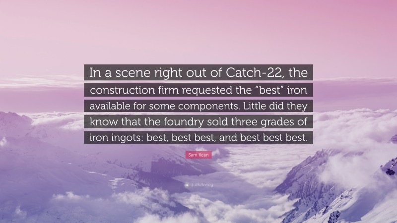 Sam Kean Quote: “In a scene right out of Catch-22, the construction firm requested the “best” iron available for some components. Little did they know that the foundry sold three grades of iron ingots: best, best best, and best best best.”
