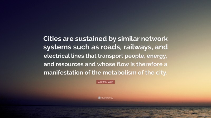 Geoffrey West Quote: “Cities are sustained by similar network systems such as roads, railways, and electrical lines that transport people, energy, and resources and whose flow is therefore a manifestation of the metabolism of the city.”