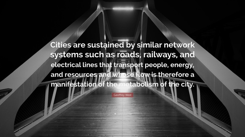 Geoffrey West Quote: “Cities are sustained by similar network systems such as roads, railways, and electrical lines that transport people, energy, and resources and whose flow is therefore a manifestation of the metabolism of the city.”