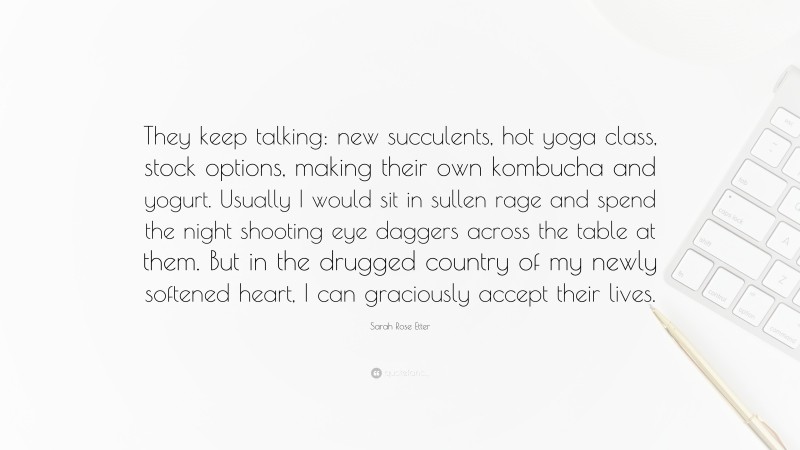 Sarah Rose Etter Quote: “They keep talking: new succulents, hot yoga class, stock options, making their own kombucha and yogurt. Usually I would sit in sullen rage and spend the night shooting eye daggers across the table at them. But in the drugged country of my newly softened heart, I can graciously accept their lives.”