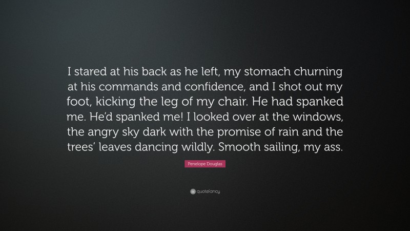 Penelope Douglas Quote: “I stared at his back as he left, my stomach churning at his commands and confidence, and I shot out my foot, kicking the leg of my chair. He had spanked me. He’d spanked me! I looked over at the windows, the angry sky dark with the promise of rain and the trees’ leaves dancing wildly. Smooth sailing, my ass.”