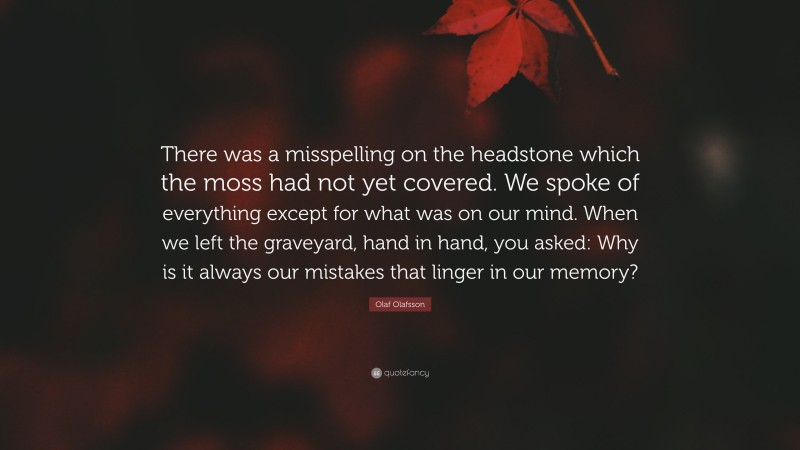 Olaf Olafsson Quote: “There was a misspelling on the headstone which the moss had not yet covered. We spoke of everything except for what was on our mind. When we left the graveyard, hand in hand, you asked: Why is it always our mistakes that linger in our memory?”