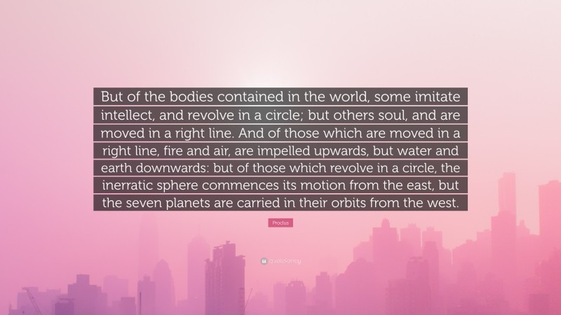 Proclus Quote: “But of the bodies contained in the world, some imitate intellect, and revolve in a circle; but others soul, and are moved in a right line. And of those which are moved in a right line, fire and air, are impelled upwards, but water and earth downwards: but of those which revolve in a circle, the inerratic sphere commences its motion from the east, but the seven planets are carried in their orbits from the west.”