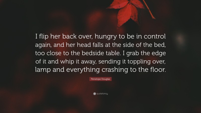 Penelope Douglas Quote: “I flip her back over, hungry to be in control again, and her head falls at the side of the bed, too close to the bedside table. I grab the edge of it and whip it away, sending it toppling over, lamp and everything crashing to the floor.”