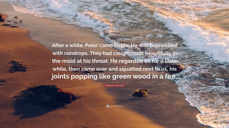 Johanna van Veen Quote: “After a while, Peter came inside. He was bejewelled with raindrops. They had caught most beautifully in the mold at his throat. He regarded us for a little while, then came over and squatted next to us, his joints popping like green wood in a fire.”