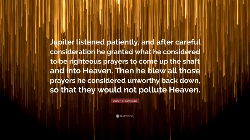 Lucian of Samosata Quote: “Jupiter listened patiently, and after careful consideration he granted what he considered to be righteous prayers to come up the shaft and into Heaven. Then he blew all those prayers he considered unworthy back down, so that they would not pollute Heaven.”