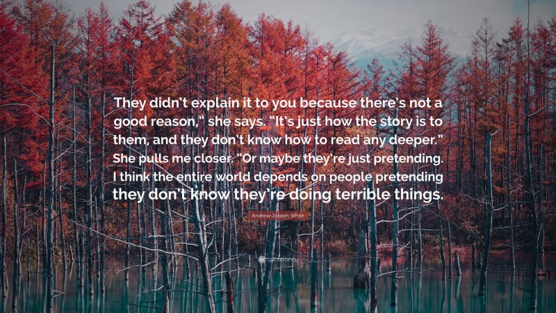 Andrew Joseph White Quote: “They didn’t explain it to you because there’s not a good reason,” she says. “It’s just how the story is to them, and they don’t know how to read any deeper.” She pulls me closer. “Or maybe they’re just pretending. I think the entire world depends on people pretending they don’t know they’re doing terrible things.”