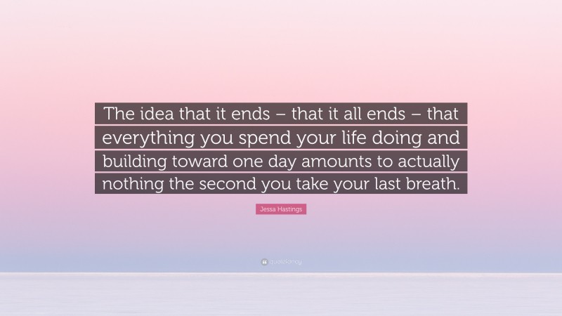 Jessa Hastings Quote: “The idea that it ends – that it all ends – that everything you spend your life doing and building toward one day amounts to actually nothing the second you take your last breath.”