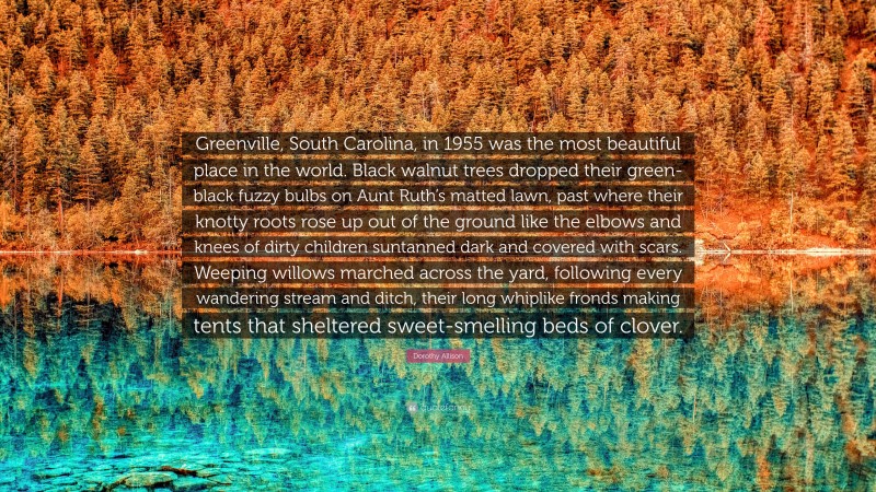 Dorothy Allison Quote: “Greenville, South Carolina, in 1955 was the most beautiful place in the world. Black walnut trees dropped their green-black fuzzy bulbs on Aunt Ruth’s matted lawn, past where their knotty roots rose up out of the ground like the elbows and knees of dirty children suntanned dark and covered with scars. Weeping willows marched across the yard, following every wandering stream and ditch, their long whiplike fronds making tents that sheltered sweet-smelling beds of clover.”