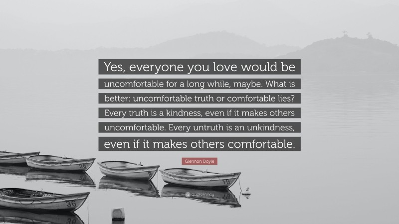Glennon Doyle Quote: “Yes, everyone you love would be uncomfortable for a long while, maybe. What is better: uncomfortable truth or comfortable lies? Every truth is a kindness, even if it makes others uncomfortable. Every untruth is an unkindness, even if it makes others comfortable.”