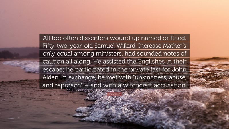 Stacy Schiff Quote: “All too often dissenters wound up named or fined. Fifty-two-year-old Samuel Willard, Increase Mather’s only equal among ministers, had sounded notes of caution all along. He assisted the Englishes in their escape; he participated in the private fast for John Alden. In exchange, he met with “unkindness, abuse, and reproach” – and with a witchcraft accusation.”