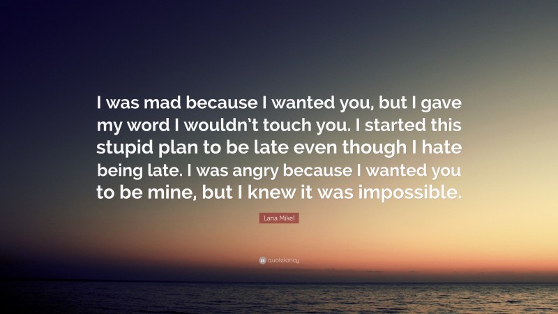 Lana Mikel Quote: “I was mad because I wanted you, but I gave my word I wouldn’t touch you. I started this stupid plan to be late even though I hate being late. I was angry because I wanted you to be mine, but I knew it was impossible.”