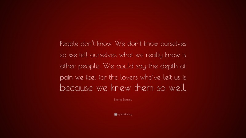 Emma Forrest Quote: “People don’t know. We don’t know ourselves so we tell ourselves what we really know is other people. We could say the depth of pain we feel for the lovers who’ve left us is because we knew them so well.”