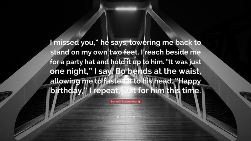 Hannah Bonam-Young Quote: “I missed you,” he says, lowering me back to stand on my own two feet. I reach beside me for a party hat and hold it up to him. “It was just one night,” I say. Bo bends at the waist, allowing me to fasten it to his head. “Happy birthday,” I repeat, just for him this time.”