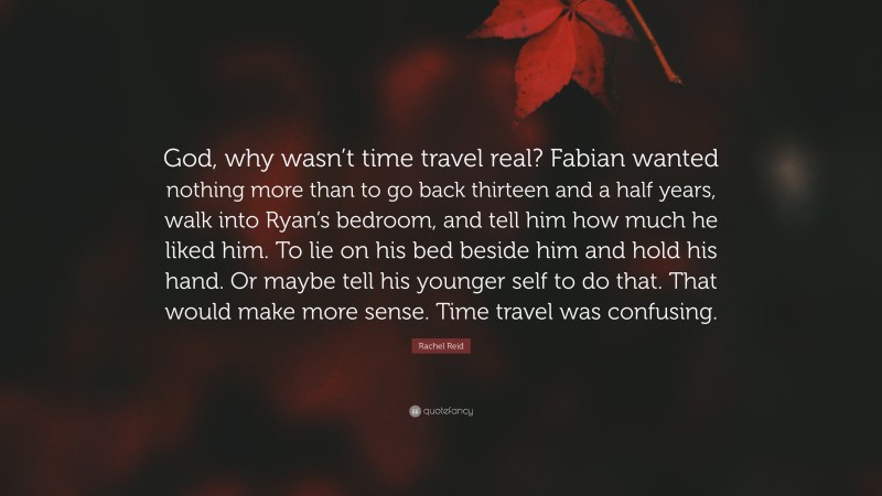 Rachel Reid Quote: “God, why wasn’t time travel real? Fabian wanted nothing more than to go back thirteen and a half years, walk into Ryan’s bedroom, and tell him how much he liked him. To lie on his bed beside him and hold his hand. Or maybe tell his younger self to do that. That would make more sense. Time travel was confusing.”