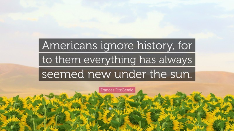 Frances FitzGerald Quote: “Americans ignore history, for to them everything has always seemed new under the sun.”