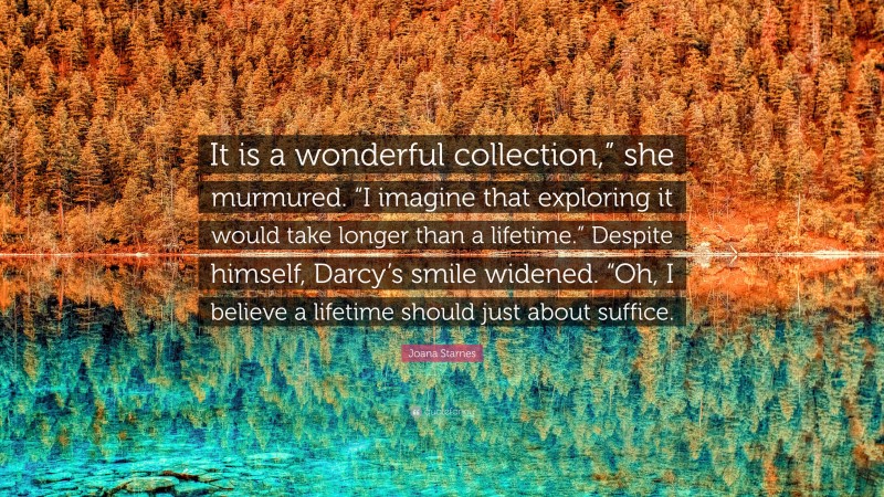 Joana Starnes Quote: “It is a wonderful collection,” she murmured. “I imagine that exploring it would take longer than a lifetime.” Despite himself, Darcy’s smile widened. “Oh, I believe a lifetime should just about suffice.”