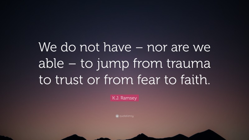 K.J. Ramsey Quote: “We do not have – nor are we able – to jump from trauma to trust or from fear to faith.”
