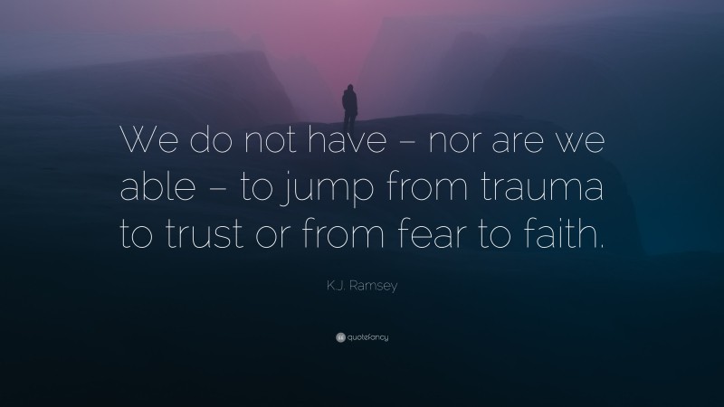 K.J. Ramsey Quote: “We do not have – nor are we able – to jump from trauma to trust or from fear to faith.”