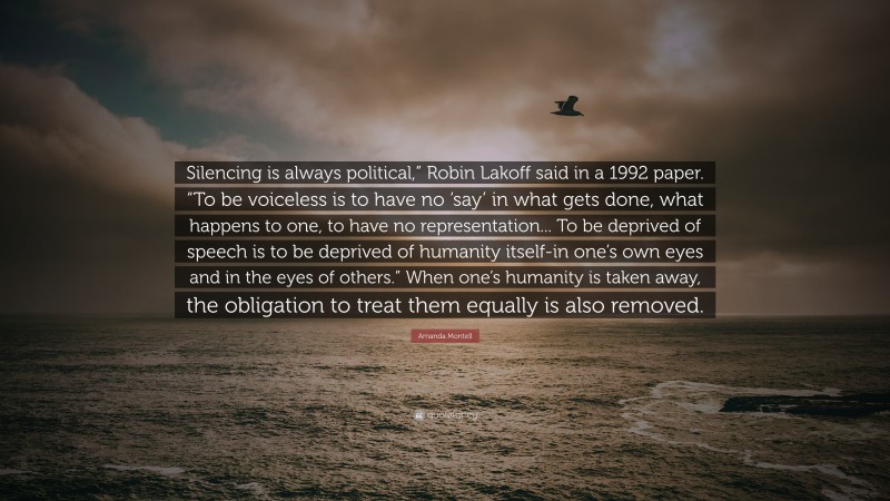 Amanda Montell Quote: “Silencing is always political,” Robin Lakoff said in a 1992 paper. “To be voiceless is to have no ‘say’ in what gets done, what happens to one, to have no representation... To be deprived of speech is to be deprived of humanity itself-in one’s own eyes and in the eyes of others.” When one’s humanity is taken away, the obligation to treat them equally is also removed.”