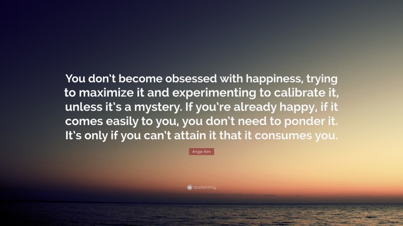 Angie Kim Quote: “You don’t become obsessed with happiness, trying to maximize it and experimenting to calibrate it, unless it’s a mystery. If you’re already happy, if it comes easily to you, you don’t need to ponder it. It’s only if you can’t attain it that it consumes you.”