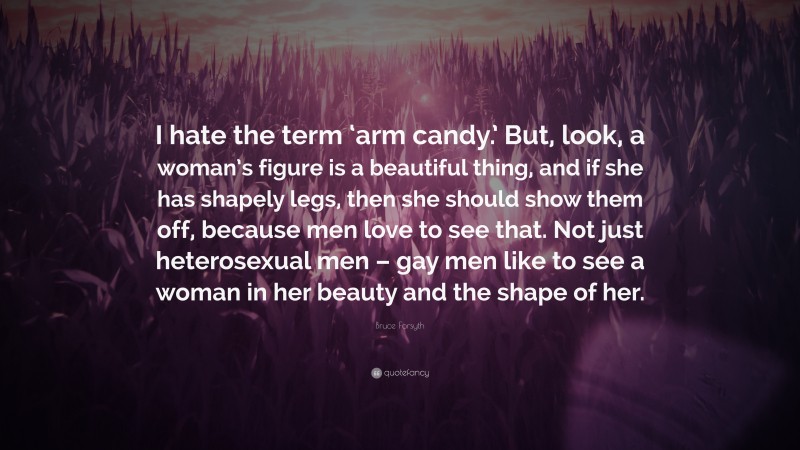 Bruce Forsyth Quote: “I hate the term ‘arm candy.’ But, look, a woman’s figure is a beautiful thing, and if she has shapely legs, then she should show them off, because men love to see that. Not just heterosexual men – gay men like to see a woman in her beauty and the shape of her.”