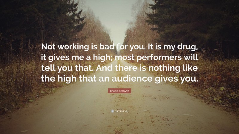 Bruce Forsyth Quote: “Not working is bad for you. It is my drug, it gives me a high; most performers will tell you that. And there is nothing like the high that an audience gives you.”