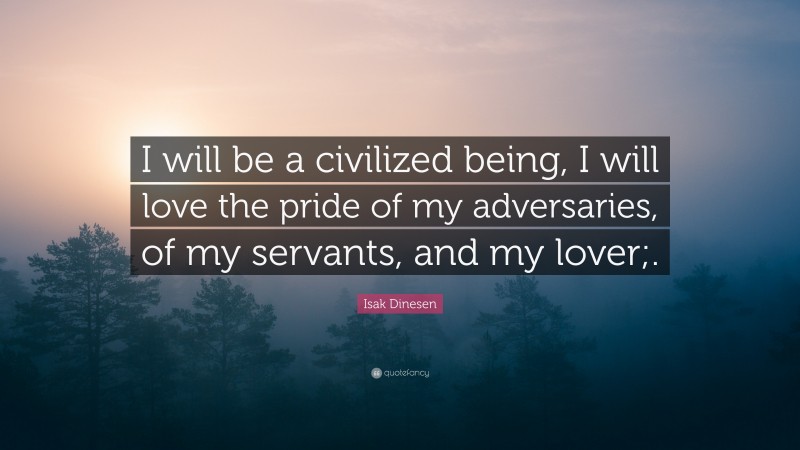 Isak Dinesen Quote: “I will be a civilized being, I will love the pride of my adversaries, of my servants, and my lover;.”