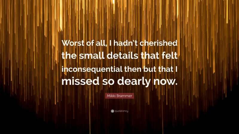 Mikki Brammer Quote: “Worst of all, I hadn’t cherished the small details that felt inconsequential then but that I missed so dearly now.”
