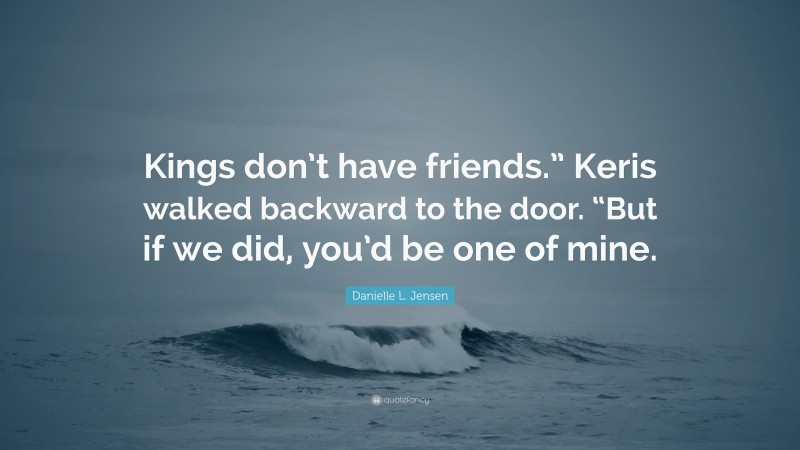 Danielle L. Jensen Quote: “Kings don’t have friends.” Keris walked backward to the door. “But if we did, you’d be one of mine.”