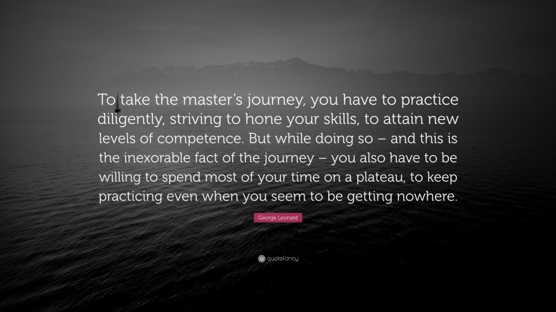 George Leonard Quote: “To take the master’s journey, you have to practice diligently, striving to hone your skills, to attain new levels of competence. But while doing so – and this is the inexorable fact of the journey – you also have to be willing to spend most of your time on a plateau, to keep practicing even when you seem to be getting nowhere.”