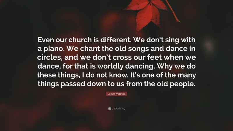 James McBride Quote: “Even our church is different. We don’t sing with a piano. We chant the old songs and dance in circles, and we don’t cross our feet when we dance, for that is worldly dancing. Why we do these things, I do not know. It’s one of the many things passed down to us from the old people.”